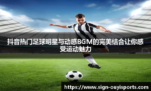 抖音热门足球明星与动感BGM的完美结合让你感受运动魅力